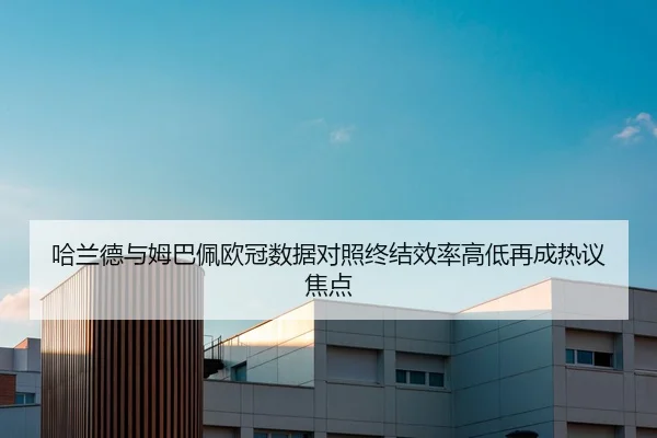 哈兰德与姆巴佩欧冠数据对照终结效率高低再成热议焦点